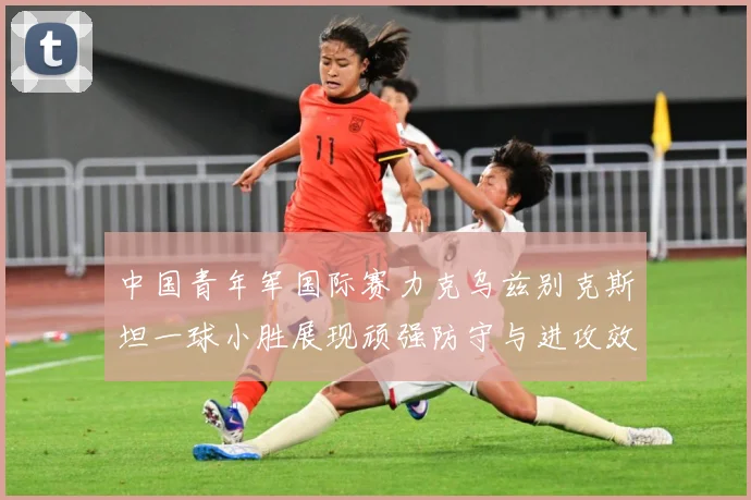 中国青年军国际赛力克乌兹别克斯坦一球小胜展现顽强防守与进攻效数据研判-深度解析
