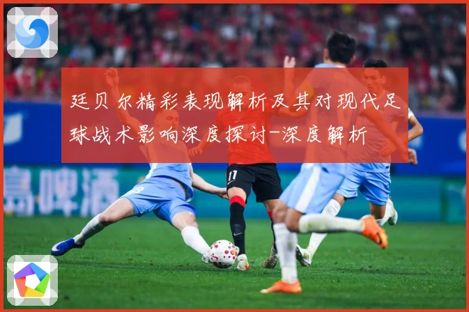 廷贝尔精彩表现解析及其对现代足球战术影响深度探讨-深度解析