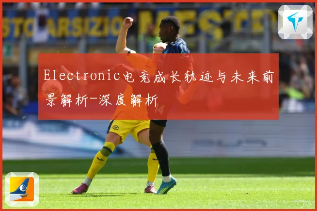 Electronic电竞成长轨迹与未来前景解析-深度解析