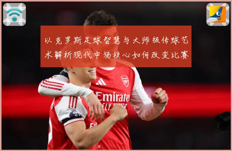 以克罗斯足球智慧与大师级传球艺术解析现代中场核心如何改变比赛格局-深度解析