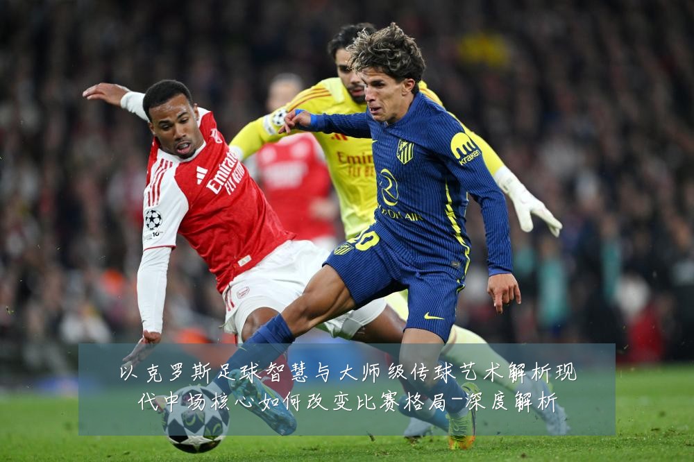 以克罗斯足球智慧与大师级传球艺术解析现代中场核心如何改变比赛格局-深度解析