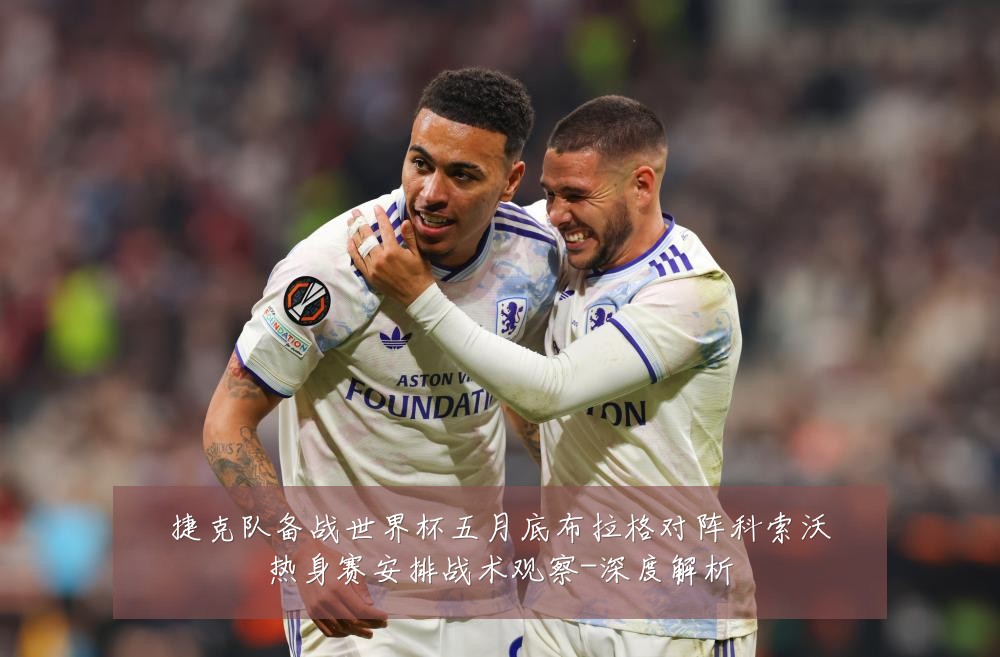 捷克队备战世界杯五月底布拉格对阵科索沃热身赛安排战术观察-深度解析